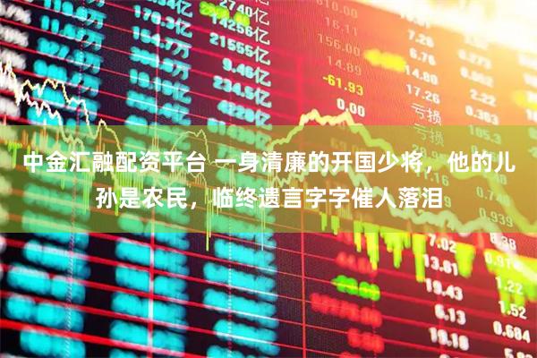 中金汇融配资平台 一身清廉的开国少将，他的儿孙是农民，临终遗言字字催人落泪