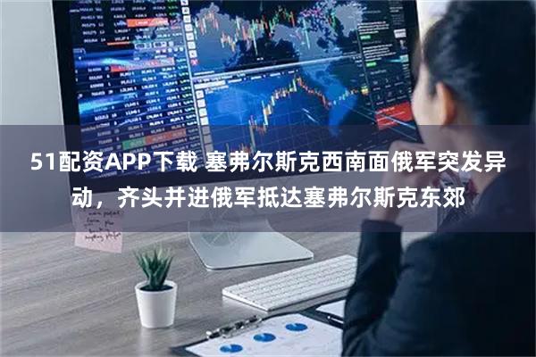 51配资APP下载 塞弗尔斯克西南面俄军突发异动，齐头并进俄军抵达塞弗尔斯克东郊