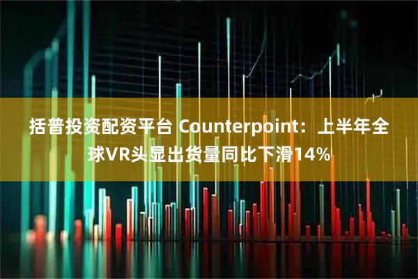 括普投资配资平台 Counterpoint：上半年全球VR头显出货量同比下滑14%