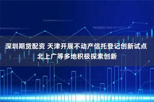 深圳期货配资 天津开展不动产信托登记创新试点 北上广等多地积极探索创新