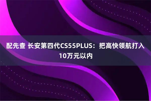 配先查 长安第四代CS55PLUS：把高快领航打入10万元以内
