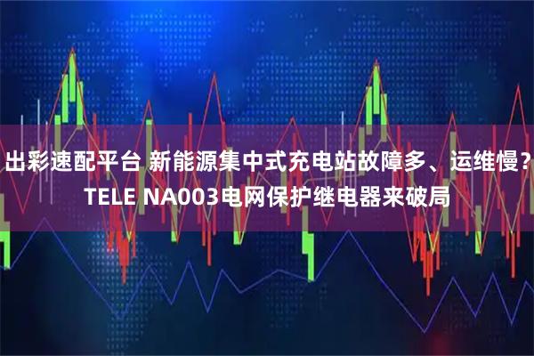出彩速配平台 新能源集中式充电站故障多、运维慢？TELE NA003电网保护继电器来破局