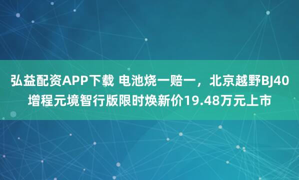 弘益配资APP下载 电池烧一赔一，北京越野BJ40增程元境智行版限时焕新价19.48万元上市