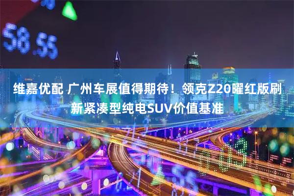 维嘉优配 广州车展值得期待！领克Z20曜红版刷新紧凑型纯电SUV价值基准