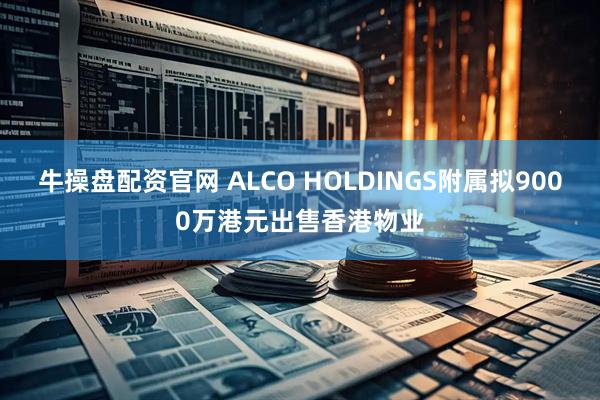 牛操盘配资官网 ALCO HOLDINGS附属拟9000万港元出售香港物业