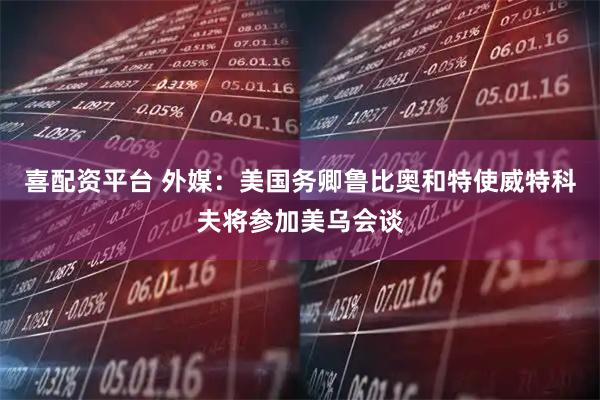 喜配资平台 外媒：美国务卿鲁比奥和特使威特科夫将参加美乌会谈