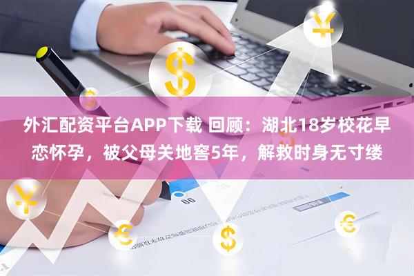 外汇配资平台APP下载 回顾：湖北18岁校花早恋怀孕，被父母关地窖5年，解救时身无寸缕
