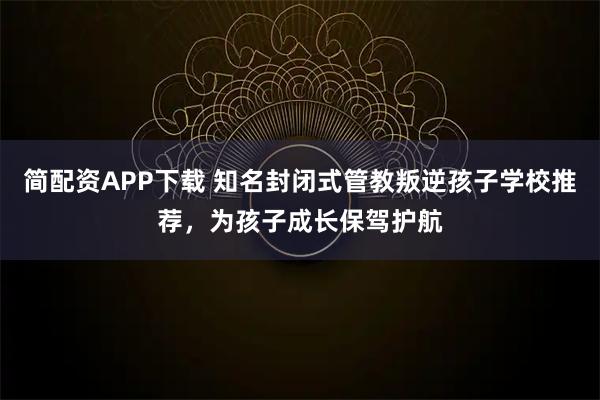 简配资APP下载 知名封闭式管教叛逆孩子学校推荐，为孩子成长保驾护航