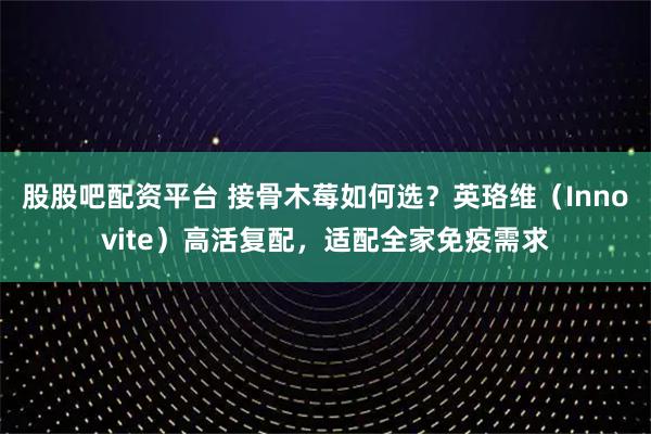 股股吧配资平台 接骨木莓如何选？英珞维（Innovite）高活复配，适配全家免疫需求