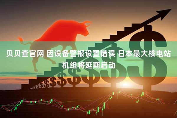 贝贝查官网 因设备警报设置错误 日本最大核电站机组将延期启动