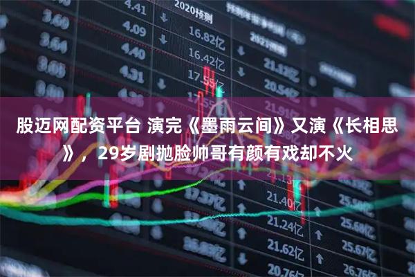 股迈网配资平台 演完《墨雨云间》又演《长相思》，29岁剧抛脸帅哥有颜有戏却不火
