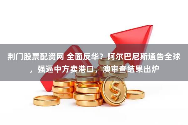 荆门股票配资网 全面反华？阿尔巴尼斯通告全球，强逼中方卖港口，澳审查结果出炉