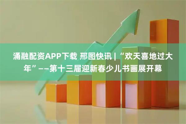 涌融配资APP下载 邢图快讯 | “欢天喜地过大年”——第十三届迎新春少儿书画展开幕