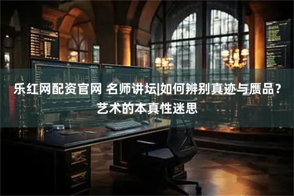 乐红网配资官网 名师讲坛|如何辨别真迹与赝品？艺术的本真性迷思